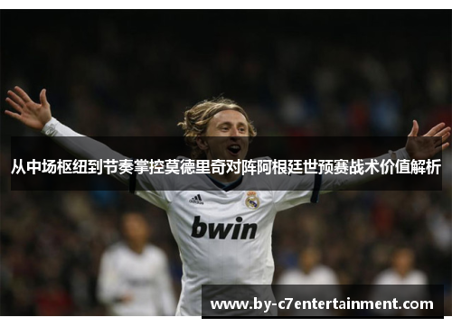 从中场枢纽到节奏掌控莫德里奇对阵阿根廷世预赛战术价值解析 从中场枢纽到节奏掌控莫德里奇对阵阿根廷世预赛战术价值解析