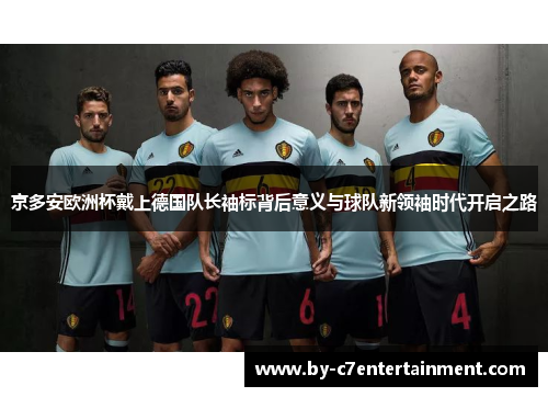京多安欧洲杯戴上德国队长袖标背后意义与球队新领袖时代开启之路 京多安欧洲杯戴上德国队长袖标背后意义与球队新领袖时代开启之路