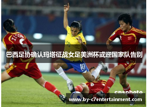 巴西足协确认玛塔征战女足美洲杯或迎国家队告别